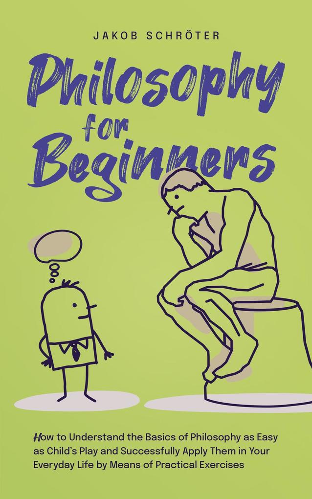 Philosophy for Beginners How to Understand the Basics of Philosophy as Easy as Child‘s Play and Successfully Apply Them in Your Everyday Life by Means of Practical Exercises