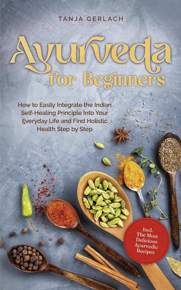 Ayurveda for Beginners How to Easily Integrate the Indian Self-Healing Principle Into Your Everyday Life and Find Holistic Health Step by Step Incl. The Most Delicious Ayurvedic Recipes
