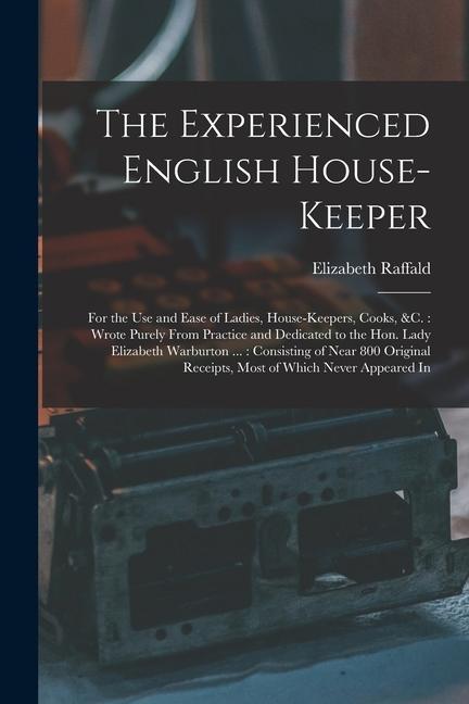 The Experienced English House-Keeper: For the Use and Ease of Ladies House-Keepers Cooks &c.: Wrote Purely From Practice and Dedicated to the Hon.