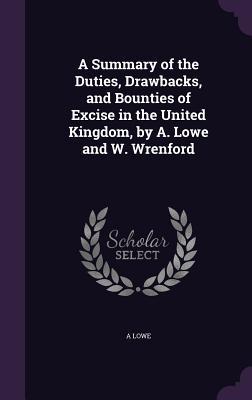 A Summary of the Duties Drawbacks and Bounties of Excise in the United Kingdom by A. Lowe and W. Wrenford
