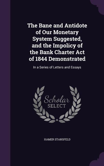 The Bane and Antidote of Our Monetary System Suggested and the Impolicy of the Bank Charter Act of 1844 Demonstrated