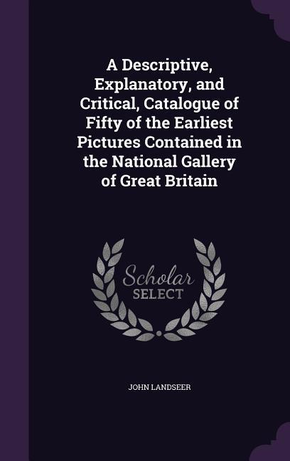 A Descriptive Explanatory and Critical Catalogue of Fifty of the Earliest Pictures Contained in the National Gallery of Great Britain