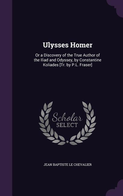 Ulysses Homer: Or a Discovery of the True Author of the Iliad and Odyssey by Constantine Koliades [Tr. by P.L. Fraser]