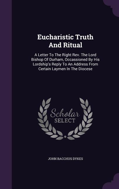 Eucharistic Truth and Ritual: A Letter to the Right REV. the Lord Bishop of Durham Occassioned by His Lordship‘s Reply to an Address from Certain L