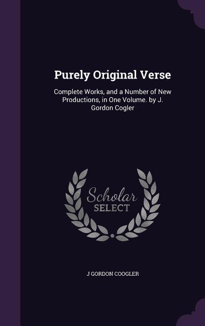 Purely Original Verse: Complete Works and a Number of New Productions in One Volume. by J. Gordon Cogler