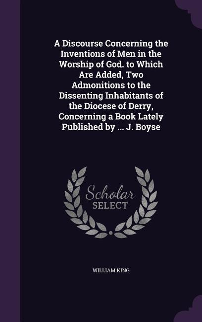 A Discourse Concerning the Inventions of Men in the Worship of God. to Which Are Added Two Admonitions to the Dissenting Inhabitants of the Diocese of Derry Concerning a Book Lately Published by ... J. Boyse