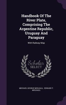 Handbook of the River Plate Comprising the Argentine Republic Uruguay and Paraguay: With Railway Map