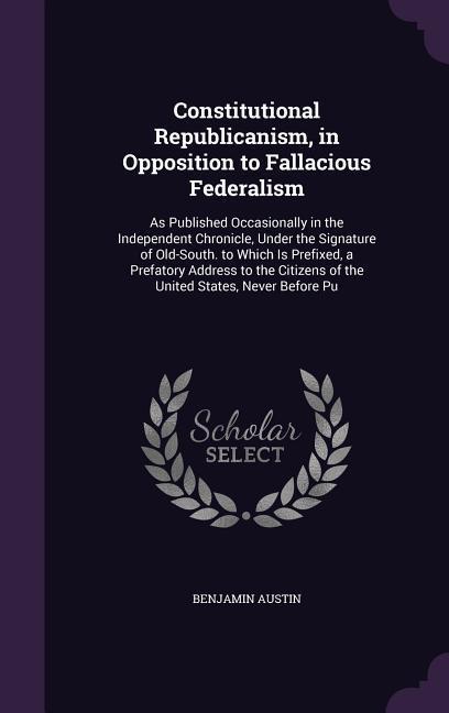 Constitutional Republicanism in Opposition to Fallacious Federalism: As Published Occasionally in the Independent Chronicle Under the Signature of O