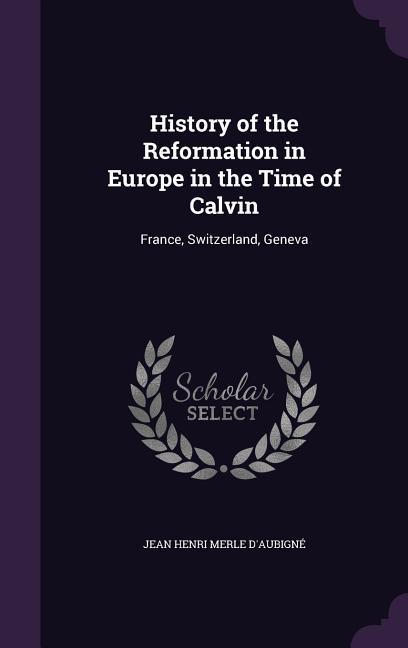 History of the Reformation in Europe in the Time of Calvin: France Switzerland Geneva