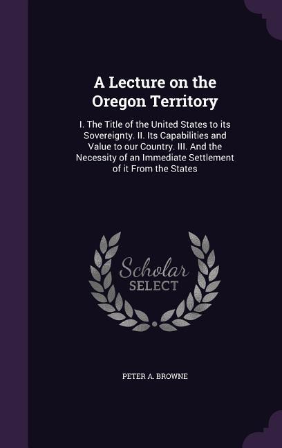 A Lecture on the Oregon Territory: I. the Title of the United States to Its Sovereignty. II. Its Capabilities and Value to Our Country. III. and the