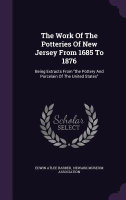 The Work of the Potteries of New Jersey from 1685 to 1876: Being Extracts from the Pottery and Porcelain of the United States