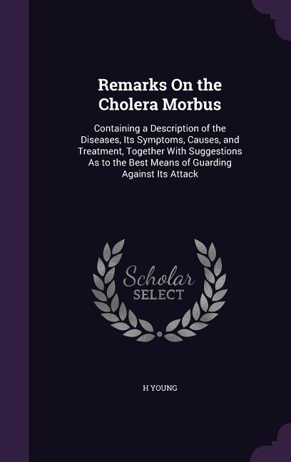 Remarks on the Cholera Morbus: Containing a Description of the Diseases Its Symptoms Causes and Treatment Together with Suggestions as to the Bes