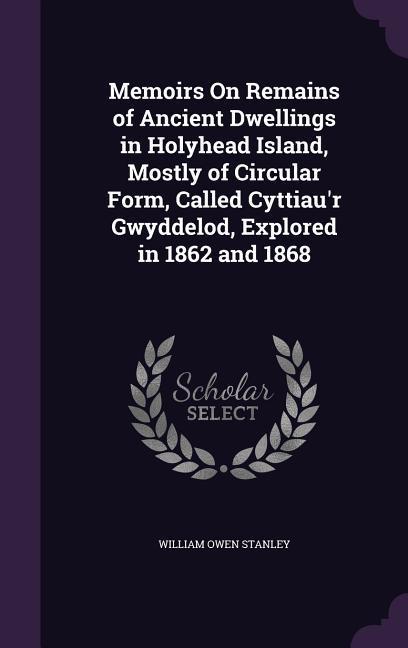 Memoirs On Remains of Ancient Dwellings in Holyhead Island Mostly of Circular Form Called Cyttiau‘r Gwyddelod Explored in 1862 and 1868