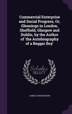Commercial Enterprise and Social Progress Or Gleanings in London Sheffield Glasgow and Dublin by the Author of ‘The Autobiography of a Beggar Boy
