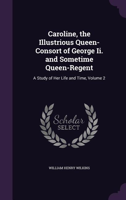 Caroline the Illustrious Queen-Consort of George II. and Sometime Queen-Regent: A Study of Her Life and Time Volume 2 - William Henry Wilkins