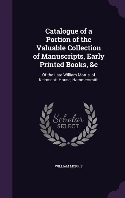 Catalogue of a Portion of the Valuable Collection of Manuscripts Early Printed Books &C: Of the Late William Morris of Kelmscott House Hammersmith