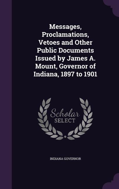Messages Proclamations Vetoes and Other Public Documents Issued by James A. Mount Governor of Indiana 1897 to 1901