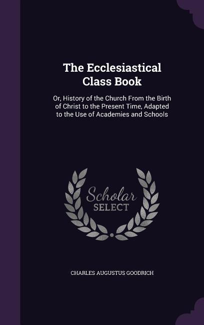 The Ecclesiastical Class Book: Or History of the Church from the Birth of Christ to the Present Time Adapted to the Use of Academies and Schools