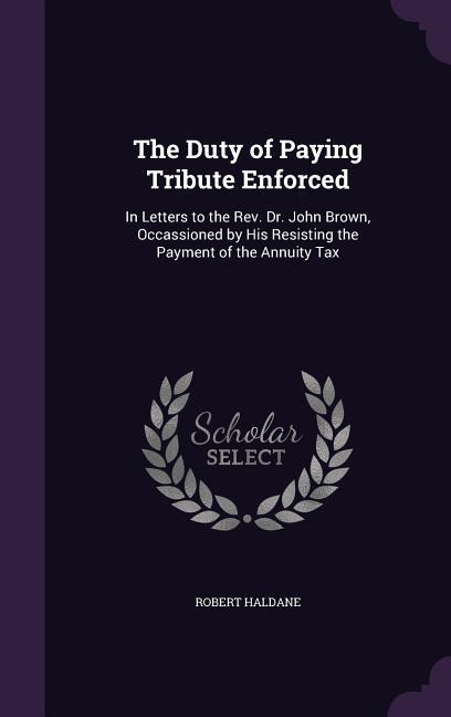 The Duty of Paying Tribute Enforced: In Letters to the REV. Dr. John Brown Occassioned by His Resisting the Payment of the Annuity Tax
