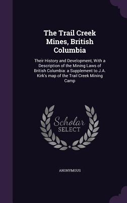 The Trail Creek Mines British Columbia: Their History and Development with a Description of the Mining Laws of British Columbia: A Supplement to J.A