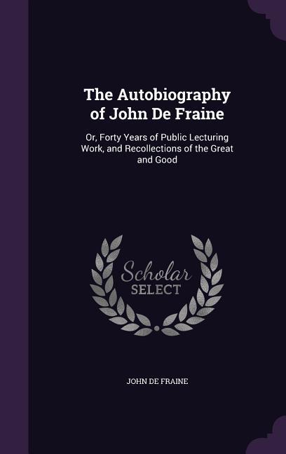 The Autobiography of John de Fraine: Or Forty Years of Public Lecturing Work and Recollections of the Great and Good