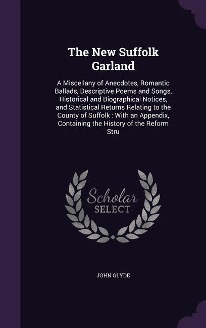 The New Suffolk Garland: A Miscellany of Anecdotes Romantic Ballads Descriptive Poems and Songs Historical and Biographical Notices and Sta