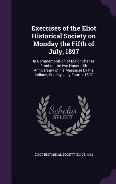 Exercises of the Eliot Historical Society on Monday the Fifth of July 1897: In Commemoration of Major Charles Frost on the Two Hundredth Anniversary