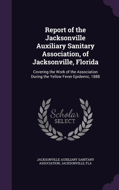 Report of the Jacksonville Auxiliary Sanitary Association of Jacksonville Florida: Covering the Work of the Association During the Yellow Fever Epid