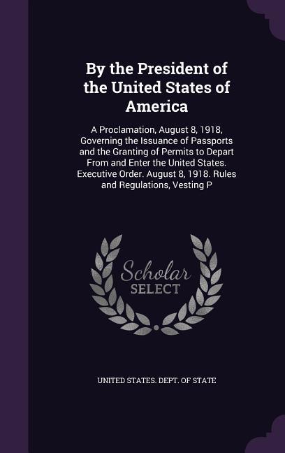 By the President of the United States of America: A Proclamation August 8 1918 Governing the Issuance of Passports and the Granting of Permits to D