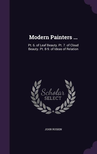 Modern Painters ...: PT. 6. of Leaf Beauty. PT. 7. of Cloud Beauty. PT. 8-9. of Ideas of Relation