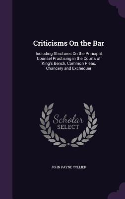 Criticisms on the Bar: Including Strictures on the Principal Counsel Practising in the Courts of King‘s Bench Common Pleas Chancery and Exc