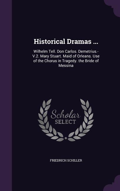 Historical Dramas ...: Wilhelm Tell. Don Carlos. Demetrius.-V.2. Mary Stuart. Maid of Orleans. Use of the Chorus in Tragedy. the Bride of Mes