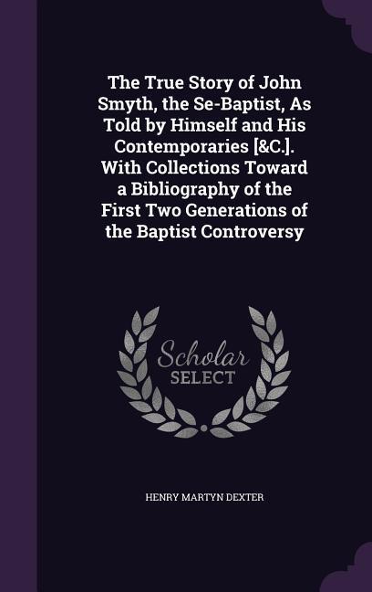 The True Story of John Smyth the Se-Baptist As Told by Himself and His Contemporaries [&C.]. With Collections Toward a Bibliography of the First Two Generations of the Baptist Controversy