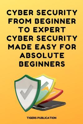 Cyber Security From Beginner To Expert Cyber Security Made Easy For Absolute Beginners