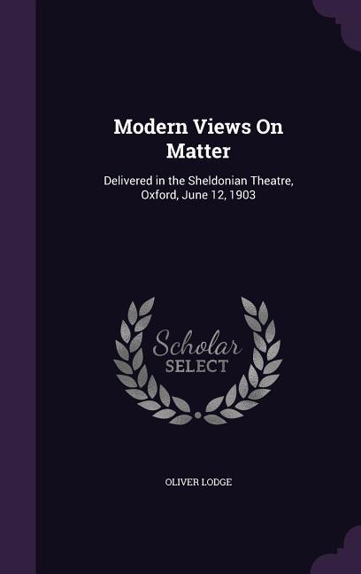Modern Views on Matter: Delivered in the Sheldonian Theatre Oxford June 12 1903