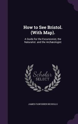 How to See Bristol. (with Map).: A Guide for the Excursionist the Naturalist. and the Archæologist