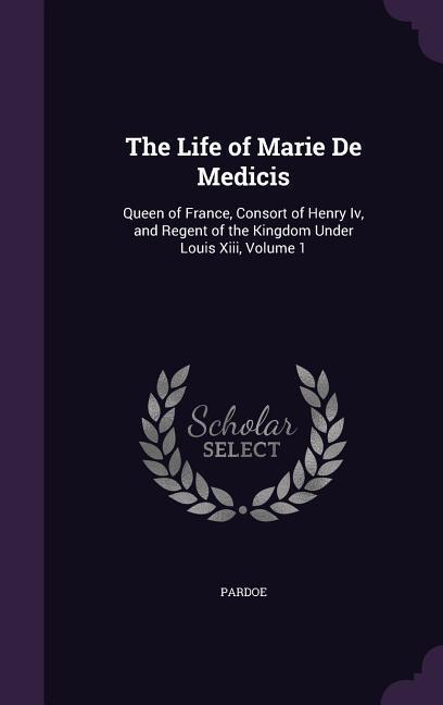 The Life of Marie de Medicis: Queen of France Consort of Henry IV and Regent of the Kingdom Under Louis XIII Volume 1