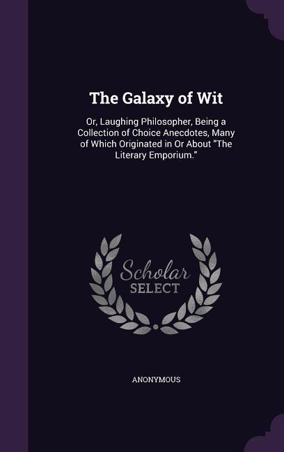 The Galaxy of Wit: Or Laughing Philosopher Being a Collection of Choice Anecdotes Many of Which Originated in or about the Literary Em