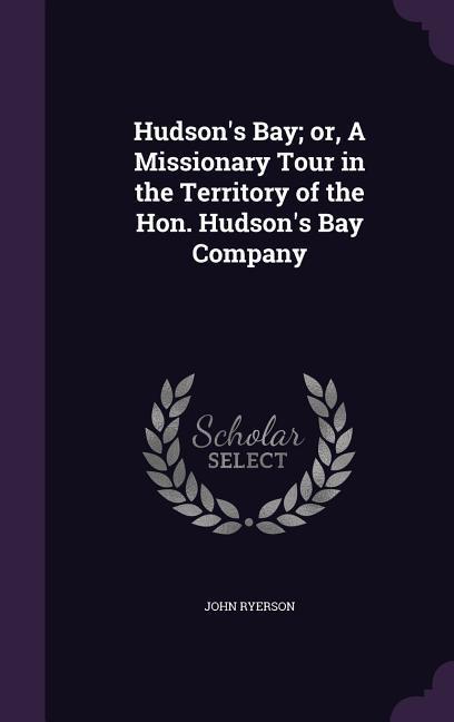 Hudson‘s Bay; Or a Missionary Tour in the Territory of the Hon. Hudson‘s Bay Company