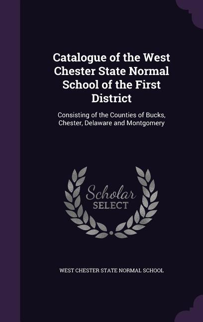 Catalogue of the West Chester State Normal School of the First District: Consisting of the Counties of Bucks Chester Delaware and Montgomery