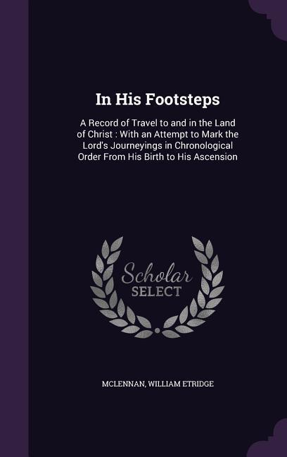 In His Footsteps: A Record of Travel to and in the Land of Christ: With an Attempt to Mark the Lord‘s Journeyings in Chronological Order