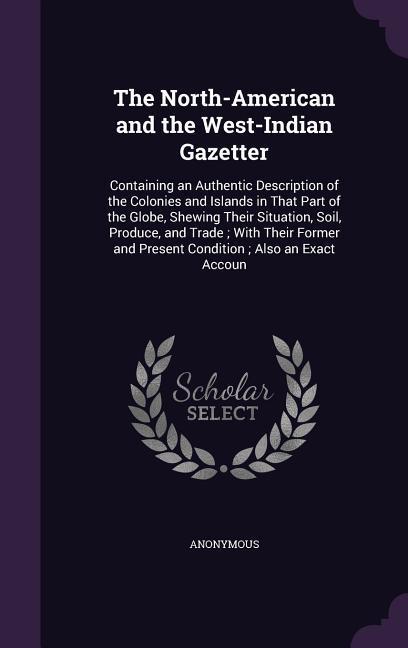 The North-American and the West-Indian Gazetter: Containing an Authentic Description of the Colonies and Islands in That Part of the Globe Shewing Th