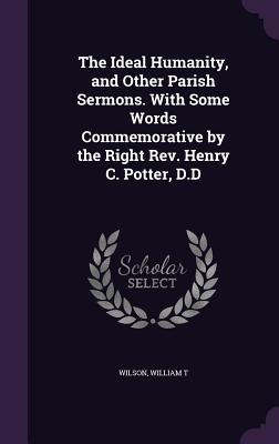 The Ideal Humanity and Other Parish Sermons. with Some Words Commemorative by the Right REV. Henry C. Potter D.D