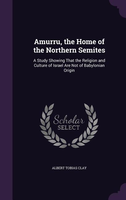 Amurru the Home of the Northern Semites: A Study Showing That the Religion and Culture of Israel Are Not of Babylonian Origin - Albert Tobias Clay