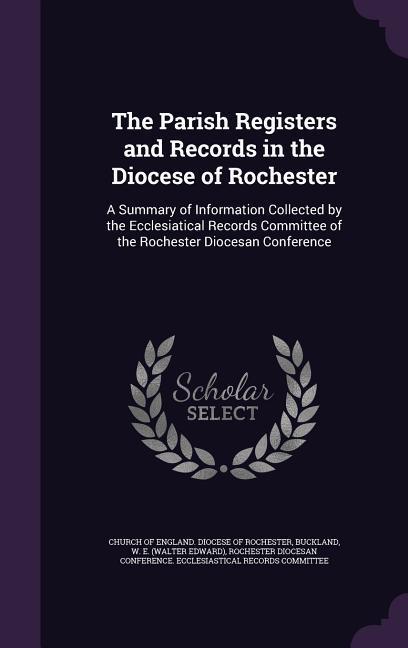 The Parish Registers and Records in the Diocese of Rochester: A Summary of Information Collected by the Ecclesiatical Records Committee of the Rochest
