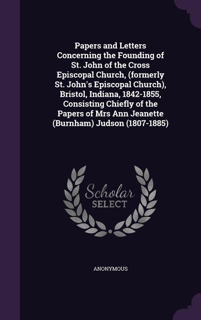 Papers and Letters Concerning the Founding of St. John of the Cross Episcopal Church (formerly St. John‘s Episcopal Church) Bristol Indiana 1842-1855 Consisting Chiefly of the Papers of Mrs Ann Jeanette (Burnham) Judson (1807-1885)