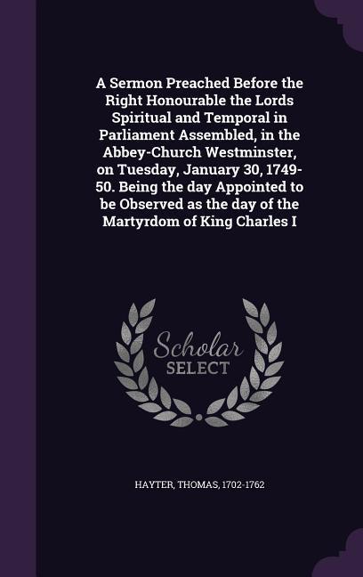 A Sermon Preached Before the Right Honourable the Lords Spiritual and Temporal in Parliament Assembled in the Abbey-Church Westminster on Tuesday January 30 1749-50. Being the day Appointed to be Observed as the day of the Martyrdom of King Charles I