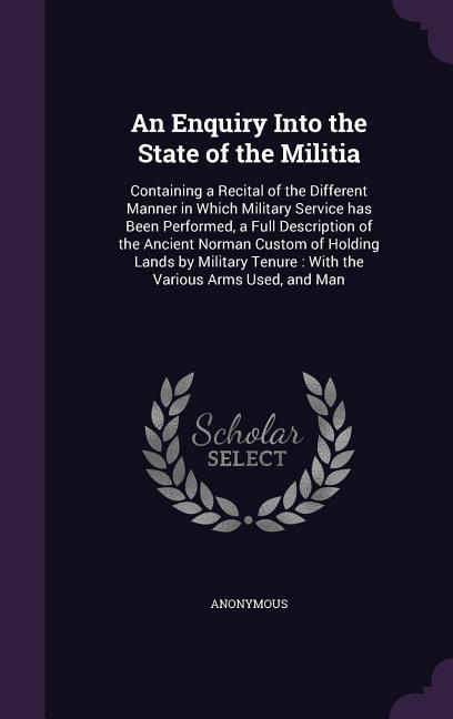An Enquiry Into the State of the Militia: Containing a Recital of the Different Manner in Which Military Service Has Been Performed a Full Descripti