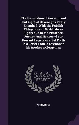 The Foundation of Government and Right of Sovereigns Fairly Examin‘d With the Publick Obligations of Gratitude so Highly due to the Prudence Justice and Honour of our Present Legislators. Set Forth in a Letter From a Layman to his Brother a Clergyman