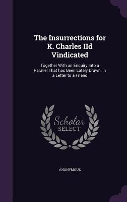 The Insurrections for K. Charles IID Vindicated: Together with an Enquiry Into a Parallel That Has Been Lately Drawn in a Letter to a Friend